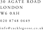 30 Agate Road, London, W6 0AH, Tel: 020 8747 0694, Email: info@cacklegoose.co.uk